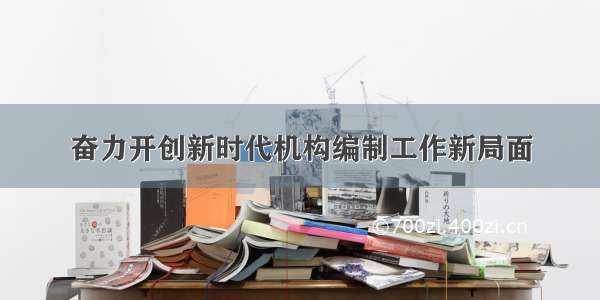 奋力开创新时代机构编制工作新局面