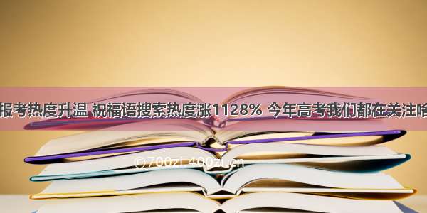 报考热度升温 祝福语搜索热度涨1128% 今年高考我们都在关注啥