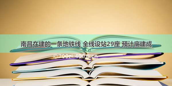 南昌在建的一条地铁线 全线设站29座 预计底建成