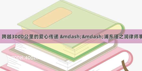 不忘初心 砥砺前行 跨越3000公里的爱心传递 ——浦东瑾之润律师事务所许海霞律师向