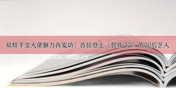 易烊千玺大佬魅力再发功！首位登上《智族GQ》的00后艺人