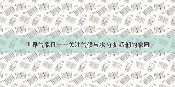 世界气象日——关注气候与水 守护我们的家园