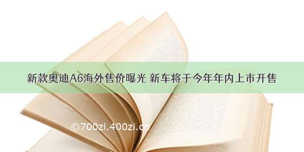 新款奥迪A6海外售价曝光 新车将于今年年内上市开售