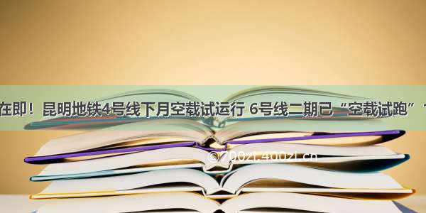 开通在即！昆明地铁4号线下月空载试运行 6号线二期已“空载试跑”1个月