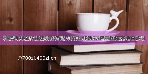 科技助力脱贫县基层医疗能力提升 移动5G智慧医院落地白沙县