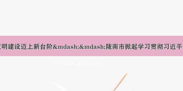 全力推动陇南生态文明建设迈上新台阶——陇南市掀起学习贯彻习近平总书记视察甘肃重要