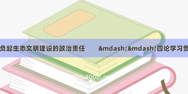 人民日报评论员：担负起生态文明建设的政治责任　　&mdash;&mdash;四论学习贯彻习近平总书记全国