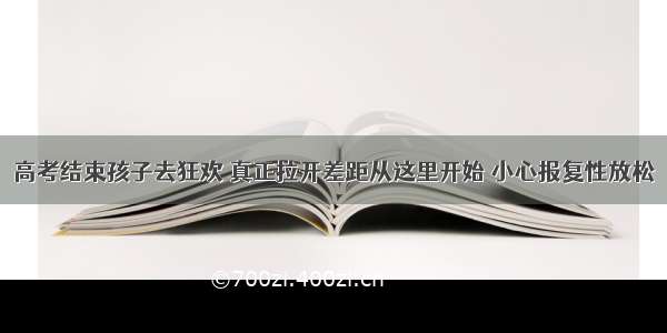 高考结束孩子去狂欢 真正拉开差距从这里开始 小心报复性放松