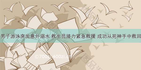 男子游泳突发意外溺水 救生员接力紧急救援 成功从死神手中救回