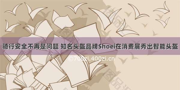 骑行安全不再是问题 知名头盔品牌Shoei在消费展秀出智能头盔