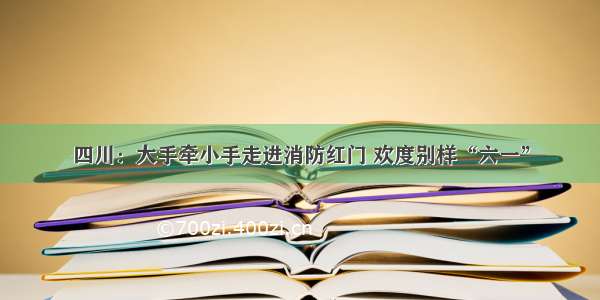 四川：大手牵小手走进消防红门 欢度别样“六一”