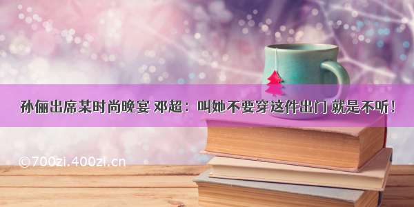 孙俪出席某时尚晚宴 邓超：叫她不要穿这件出门 就是不听！