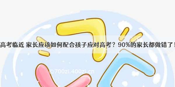 高考临近 家长应该如何配合孩子应对高考？90%的家长都做错了！