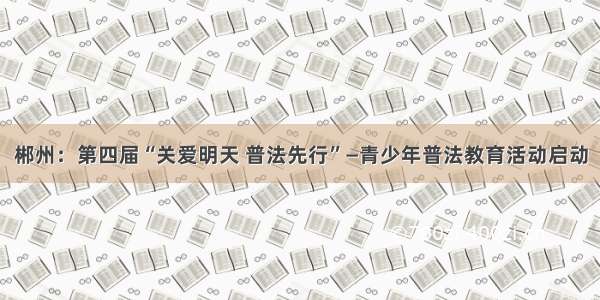 郴州：第四届“关爱明天 普法先行”—青少年普法教育活动启动