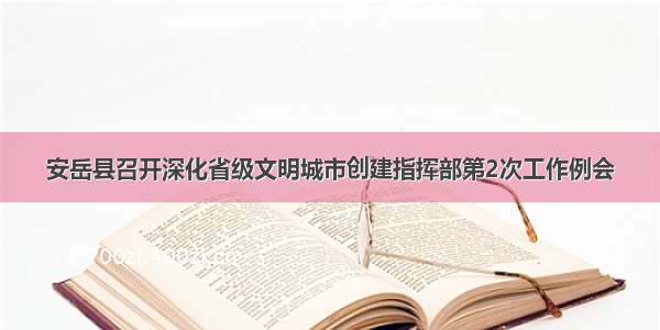 安岳县召开深化省级文明城市创建指挥部第2次工作例会