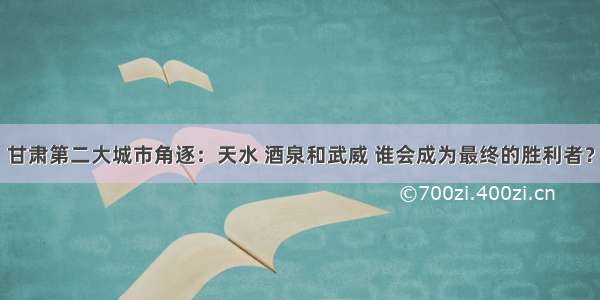 甘肃第二大城市角逐：天水 酒泉和武威 谁会成为最终的胜利者？