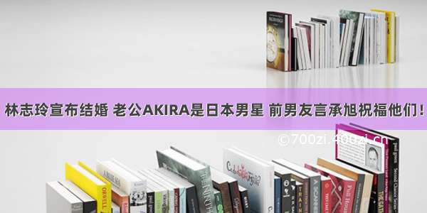 林志玲宣布结婚 老公AKIRA是日本男星 前男友言承旭祝福他们！