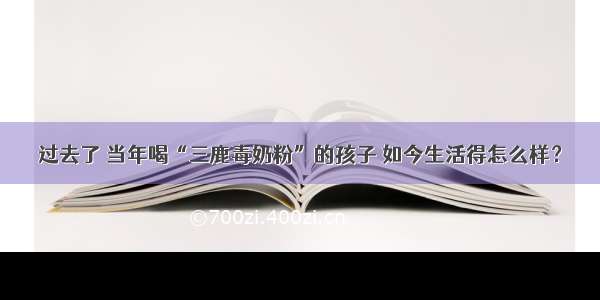 过去了 当年喝“三鹿毒奶粉”的孩子 如今生活得怎么样？