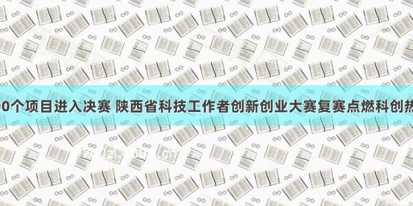 200个项目进入决赛 陕西省科技工作者创新创业大赛复赛点燃科创热情