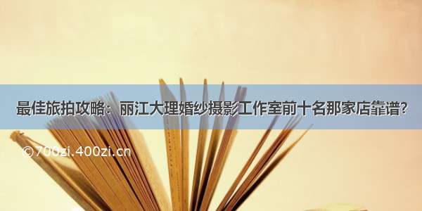 最佳旅拍攻略：丽江大理婚纱摄影工作室前十名那家店靠谱？