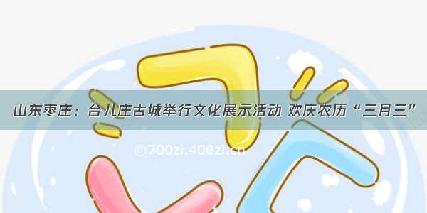 山东枣庄：台儿庄古城举行文化展示活动 欢庆农历“三月三”