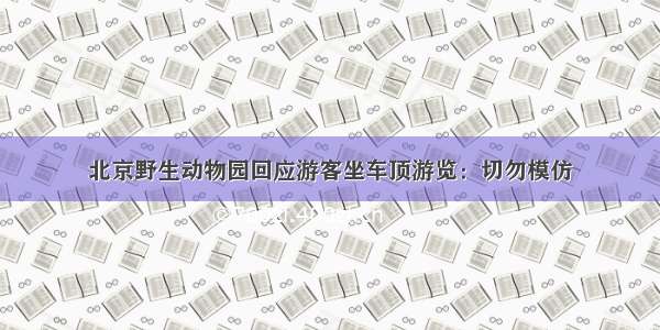 北京野生动物园回应游客坐车顶游览：切勿模仿