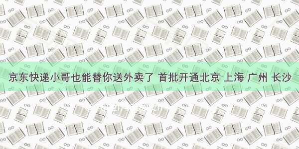 京东快递小哥也能替你送外卖了 首批开通北京 上海 广州 长沙