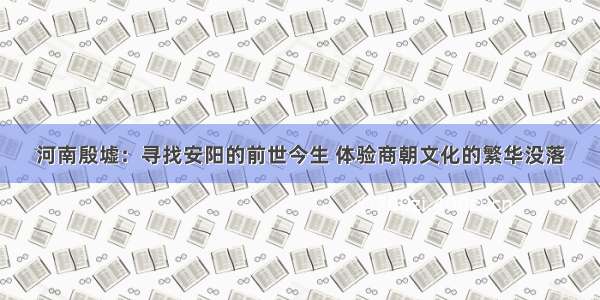 河南殷墟：寻找安阳的前世今生 体验商朝文化的繁华没落