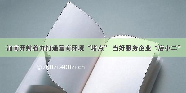 河南开封着力打通营商环境“堵点” 当好服务企业“店小二”