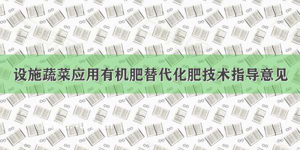 设施蔬菜应用有机肥替代化肥技术指导意见