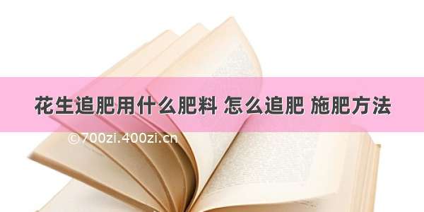 花生追肥用什么肥料 怎么追肥 施肥方法