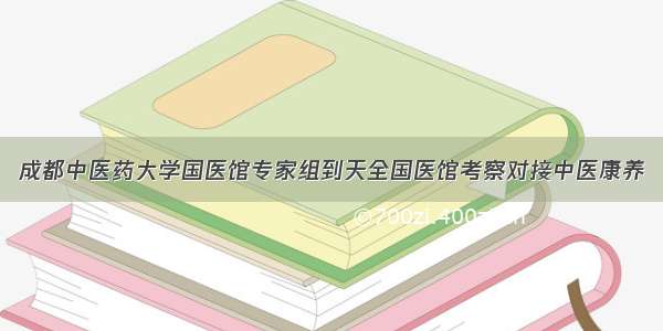 成都中医药大学国医馆专家组到天全国医馆考察对接中医康养