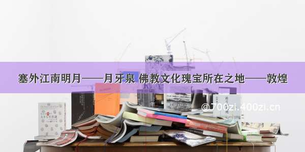 塞外江南明月——月牙泉 佛教文化瑰宝所在之地——敦煌