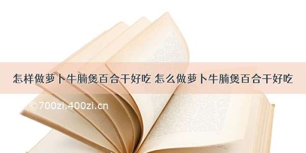 怎样做萝卜牛腩煲百合干好吃 怎么做萝卜牛腩煲百合干好吃