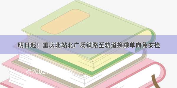 明日起！重庆北站北广场铁路至轨道换乘单向免安检