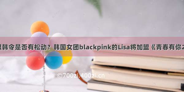 限韩令是否有松动？韩国女团blackpink的Lisa将加盟《青春有你2》