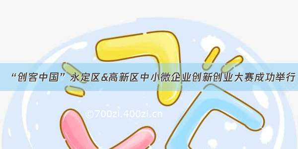 “创客中国”永定区&高新区中小微企业创新创业大赛成功举行