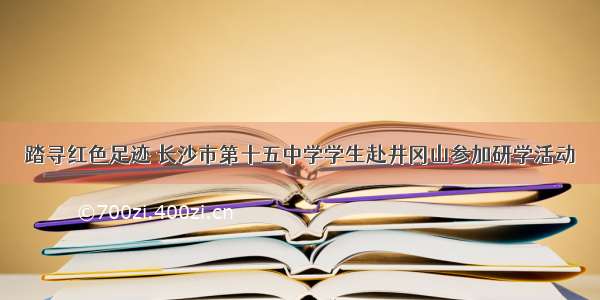 踏寻红色足迹 长沙市第十五中学学生赴井冈山参加研学活动