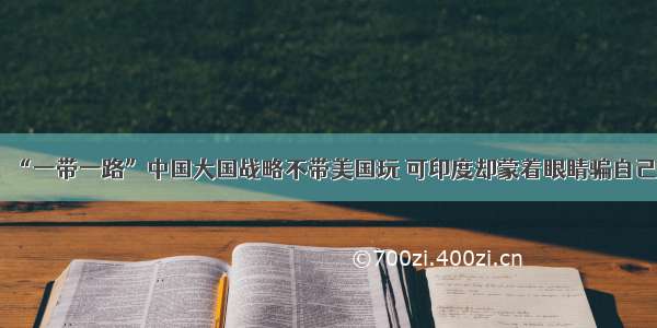 “一带一路”中国大国战略不带美国玩 可印度却蒙着眼睛骗自己