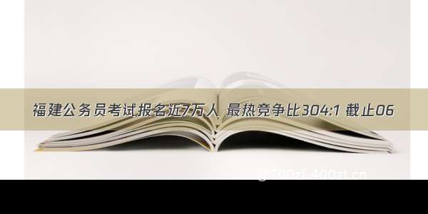 福建公务员考试报名近7万人 最热竞争比304:1 截止06