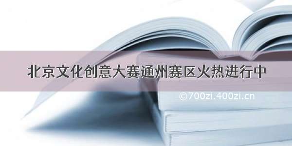 北京文化创意大赛通州赛区火热进行中