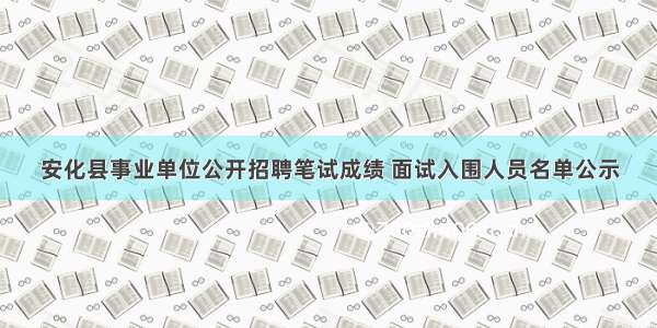 安化县事业单位公开招聘笔试成绩 面试入围人员名单公示