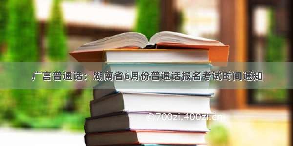 广言普通话：湖南省6月份普通话报名考试时间通知