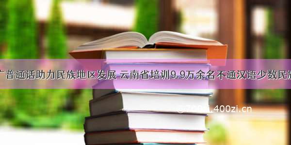 普及推广普通话助力民族地区发展 云南省培训9.9万余名不通汉语少数民族劳动力