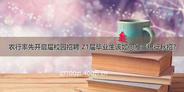 农行率先开启届校园招聘 21届毕业生该如何准备银行秋招？