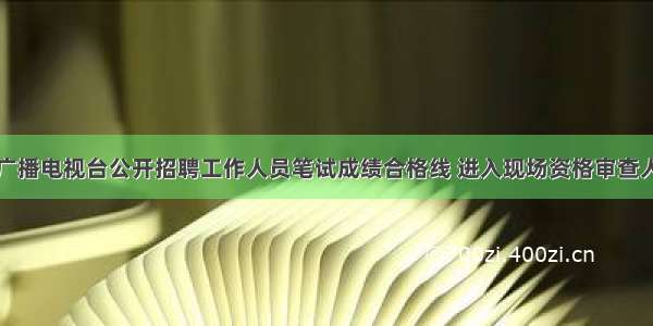 关于烟台广播电视台公开招聘工作人员笔试成绩合格线 进入现场资格审查人员的公告