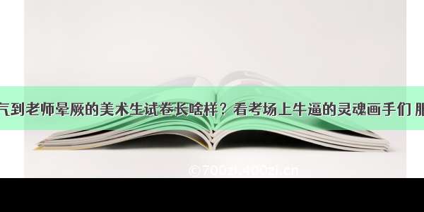 气到老师晕厥的美术生试卷长啥样？看考场上牛逼的灵魂画手们 服