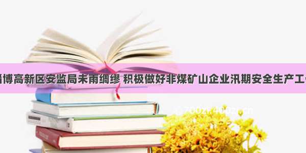 淄博高新区安监局未雨绸缪 积极做好非煤矿山企业汛期安全生产工作