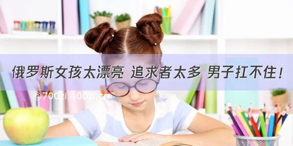 俄罗斯女孩太漂亮 追求者太多 男子扛不住！