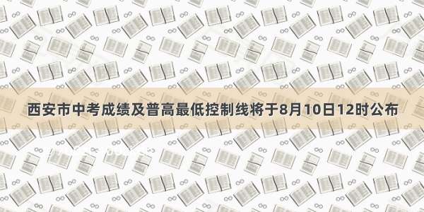 西安市中考成绩及普高最低控制线将于8月10日12时公布